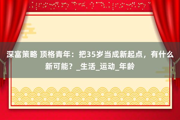深富策略 顶格青年：把35岁当成新起点，有什么新可能？_生活_运动_年龄