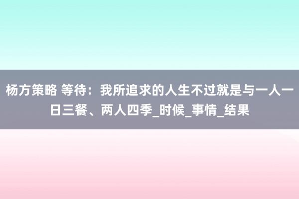 杨方策略 等待：我所追求的人生不过就是与一人一日三餐、两人四季_时候_事情_结果