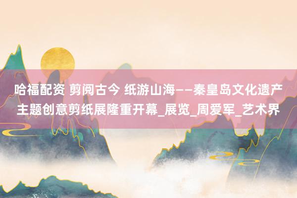 哈福配资 剪阅古今 纸游山海——秦皇岛文化遗产主题创意剪纸展隆重开幕_展览_周爱军_艺术界