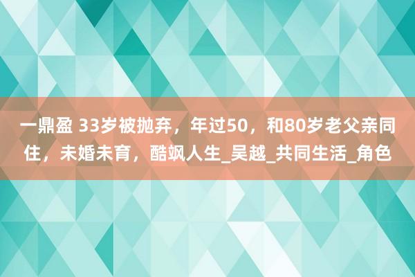 一鼎盈 33岁被抛弃，年过50，和80岁老父亲同住，未婚未育，酷飒人生_吴越_共同生活_角色
