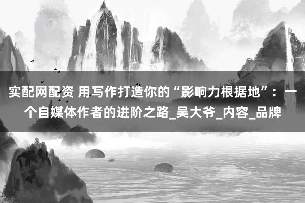 实配网配资 用写作打造你的“影响力根据地”：一个自媒体作者的进阶之路_吴大爷_内容_品牌
