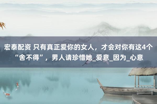 宏泰配资 只有真正爱你的女人，才会对你有这4个“舍不得”，男人请珍惜她_爱意_因为_心意