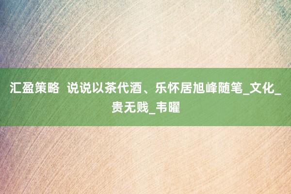汇盈策略  说说以茶代酒、乐怀居旭峰随笔_文化_贵无贱_韦曜