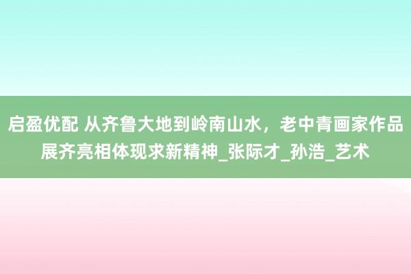 启盈优配 从齐鲁大地到岭南山水，老中青画家作品展齐亮相体现求新精神_张际才_孙浩_艺术