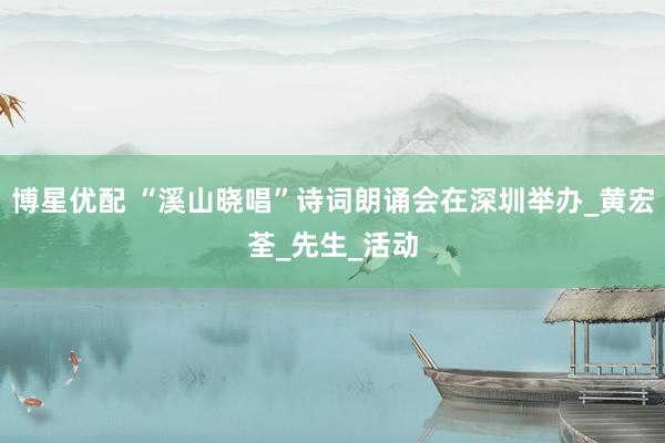 博星优配 “溪山晓唱”诗词朗诵会在深圳举办_黄宏荃_先生_活动