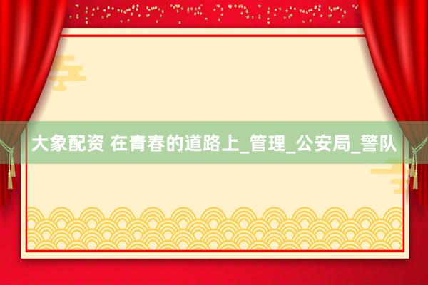 大象配资 在青春的道路上_管理_公安局_警队