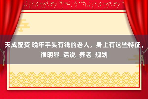 天成配资 晚年手头有钱的老人，身上有这些特征，很明显_话说_养老_规划