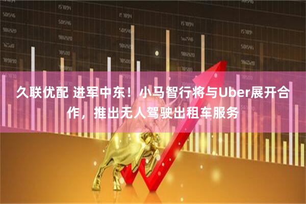 久联优配 进军中东！小马智行将与Uber展开合作，推出无人驾驶出租车服务