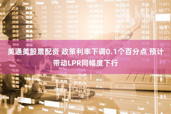 美通美股票配资 政策利率下调0.1个百分点 预计带动LPR同幅度下行