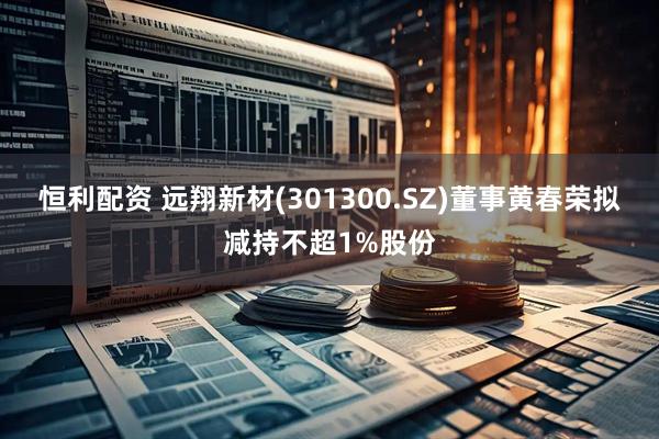 恒利配资 远翔新材(301300.SZ)董事黄春荣拟减持不超1%股份