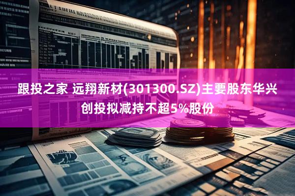 跟投之家 远翔新材(301300.SZ)主要股东华兴创投拟减持不超5%股份