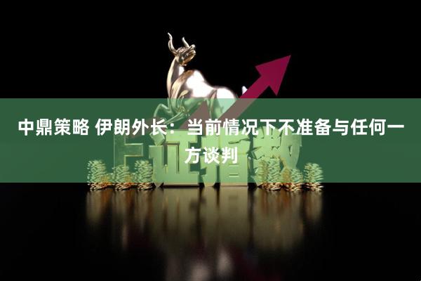 中鼎策略 伊朗外长：当前情况下不准备与任何一方谈判