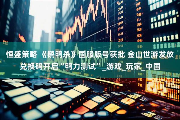恒盛策略 《鹅鸭杀》国服版号获批 金山世游发放兑换码开启“鸭力测试”_游戏_玩家_中国