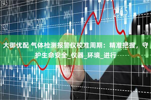 大御优配 气体检测报警仪校准周期：精准把握，守护生命安全_仪器_环境_进行