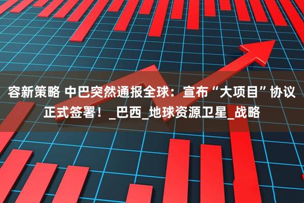 容新策略 中巴突然通报全球：宣布“大项目”协议正式签署！_巴西_地球资源卫星_战略