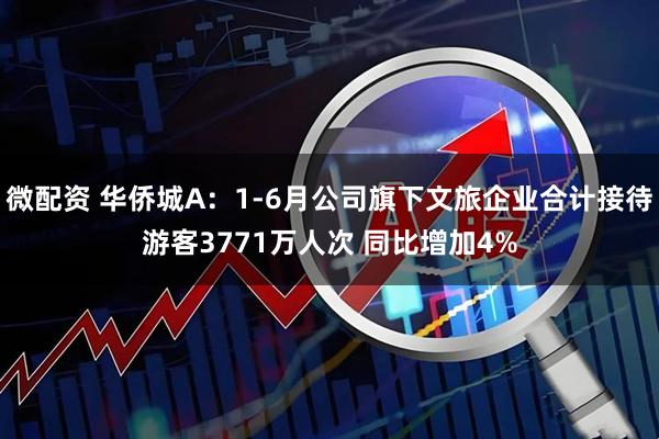 微配资 华侨城A：1-6月公司旗下文旅企业合计接待游客3771万人次 同比增加4%