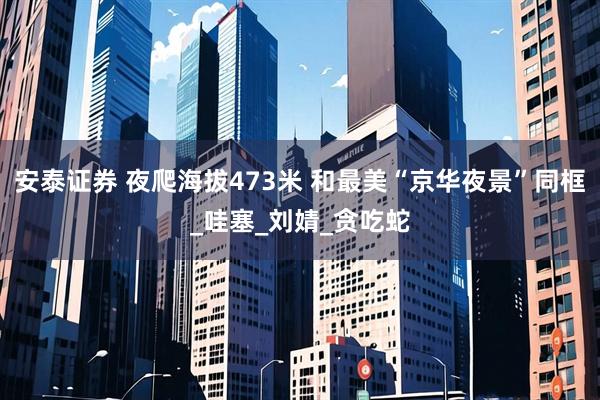 安泰证券 夜爬海拔473米 和最美“京华夜景”同框_哇塞_刘婧_贪吃蛇