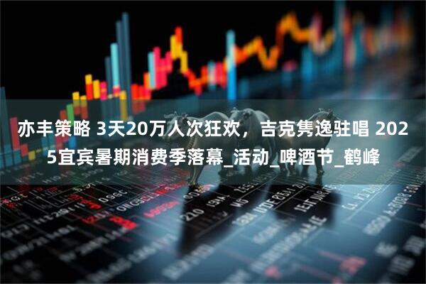 亦丰策略 3天20万人次狂欢，吉克隽逸驻唱 2025宜宾暑期消费季落幕_活动_啤酒节_鹤峰