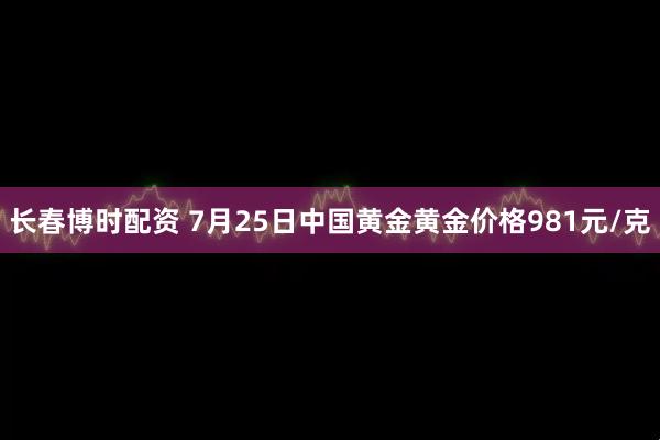 长春博时配资 7月25日中国黄金黄金价格981元/克