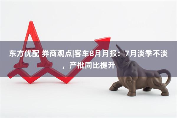 东方优配 券商观点|客车8月月报：7月淡季不淡，产批同比提升
