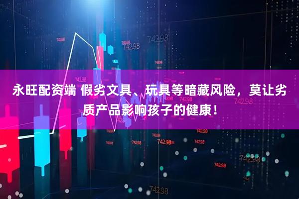 永旺配资端 假劣文具、玩具等暗藏风险，莫让劣质产品影响孩子的健康！