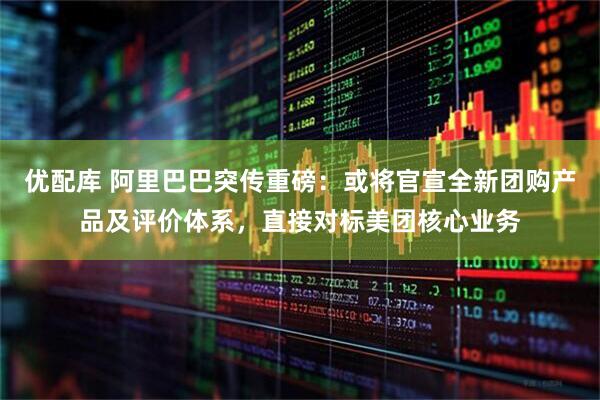优配库 阿里巴巴突传重磅：或将官宣全新团购产品及评价体系，直接对标美团核心业务