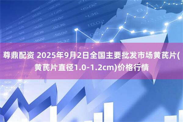 尊鼎配资 2025年9月2日全国主要批发市场黄芪片(黄芪片直径1.0-1.2cm)价格行情