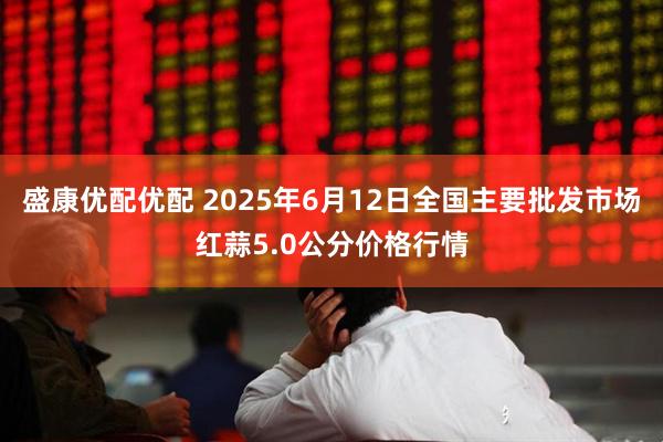 盛康优配优配 2025年6月12日全国主要批发市场红蒜5.0公分价格行情