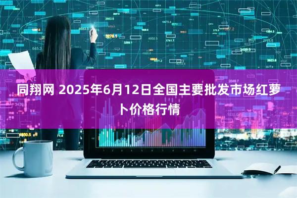 同翔网 2025年6月12日全国主要批发市场红萝卜价格行情