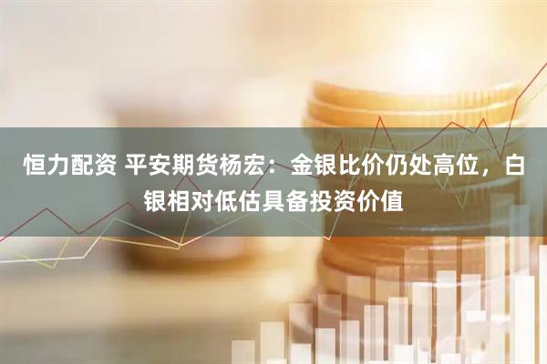 恒力配资 平安期货杨宏：金银比价仍处高位，白银相对低估具备投资价值