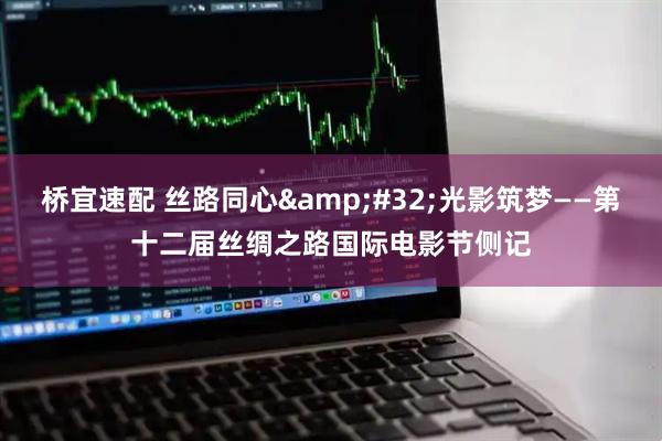 桥宜速配 丝路同心 光影筑梦——第十二届丝绸之路国际电影节侧记