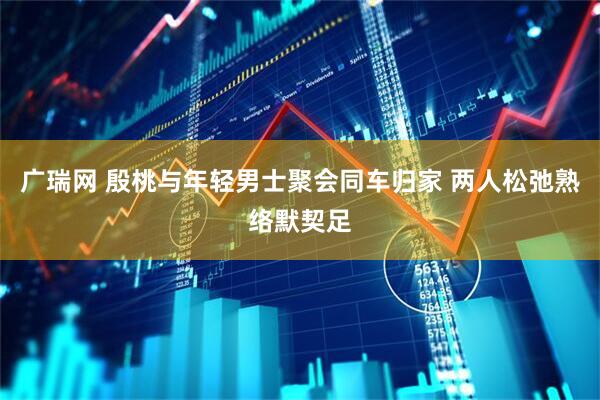 广瑞网 殷桃与年轻男士聚会同车归家 两人松弛熟络默契足