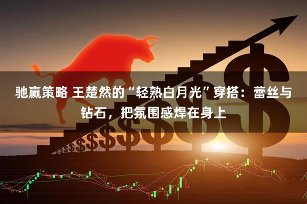 驰赢策略 王楚然的“轻熟白月光”穿搭：蕾丝与钻石，把氛围感焊在身上